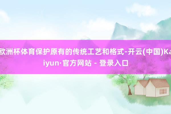 欧洲杯体育保护原有的传统工艺和格式-开云(中国)Kaiyun·官方网站 - 登录入口