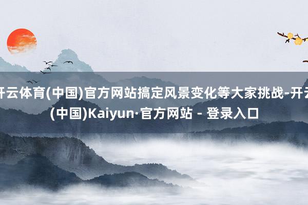 开云体育(中国)官方网站搞定风景变化等大家挑战-开云(中国)Kaiyun·官方网站 - 登录入口