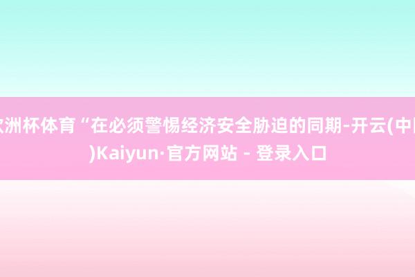 欧洲杯体育“在必须警惕经济安全胁迫的同期-开云(中国)Kaiyun·官方网站 - 登录入口