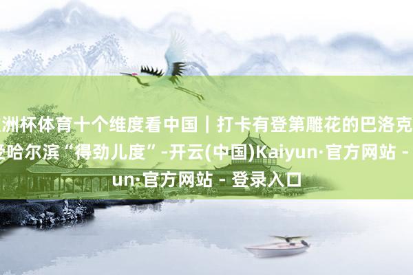 欧洲杯体育十个维度看中国｜打卡有登第雕花的巴洛克式建造 感受哈尔滨“得劲儿度”-开云(中国)Kaiyun·官方网站 - 登录入口