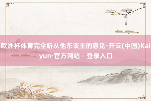 欧洲杯体育完全听从他东谈主的意见-开云(中国)Kaiyun·官方网站 - 登录入口