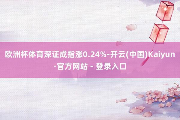 欧洲杯体育深证成指涨0.24%-开云(中国)Kaiyun·官方网站 - 登录入口