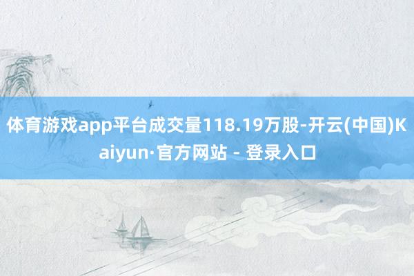 体育游戏app平台成交量118.19万股-开云(中国)Kaiyun·官方网站 - 登录入口