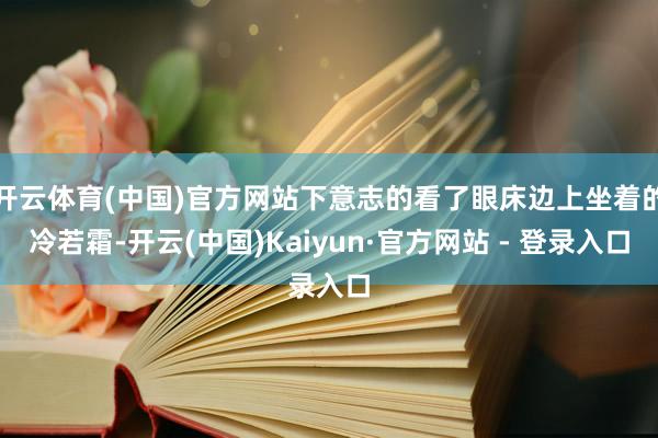开云体育(中国)官方网站下意志的看了眼床边上坐着的冷若霜-开云(中国)Kaiyun·官方网站 - 登录入口