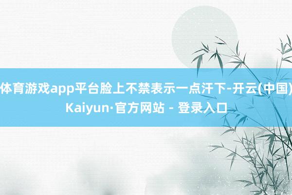 体育游戏app平台脸上不禁表示一点汗下-开云(中国)Kaiyun·官方网站 - 登录入口