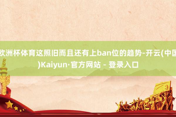 欧洲杯体育这照旧而且还有上ban位的趋势-开云(中国)Kaiyun·官方网站 - 登录入口