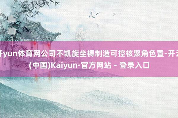 开yun体育网公司不凯旋坐褥制造可控核聚角色置-开云(中国)Kaiyun·官方网站 - 登录入口