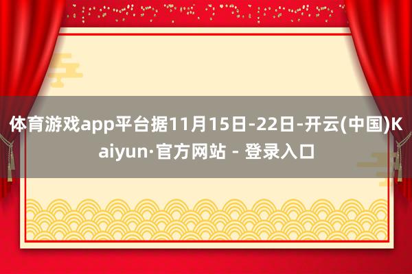 体育游戏app平台　　据11月15日-22日-开云(中国)Kaiyun·官方网站 - 登录入口