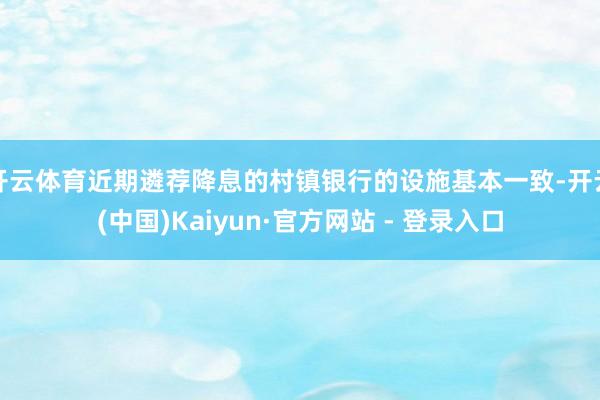 开云体育近期遴荐降息的村镇银行的设施基本一致-开云(中国)Kaiyun·官方网站 - 登录入口