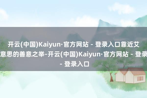 开云(中国)Kaiyun·官方网站 - 登录入口靠近艾多好意思的善意之举-开云(中国)Kaiyun·官方网站 - 登录入口