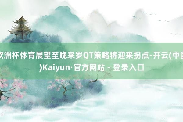 欧洲杯体育展望至晚来岁QT策略将迎来拐点-开云(中国)Kaiyun·官方网站 - 登录入口