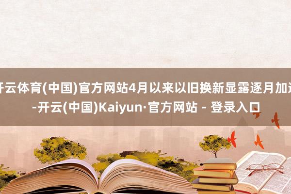 开云体育(中国)官方网站4月以来以旧换新显露逐月加速-开云(中国)Kaiyun·官方网站 - 登录入口