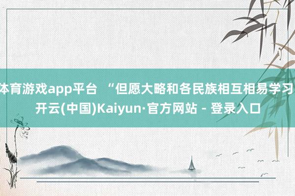 体育游戏app平台  “但愿大略和各民族相互相易学习-开云(中国)Kaiyun·官方网站 - 登录入口