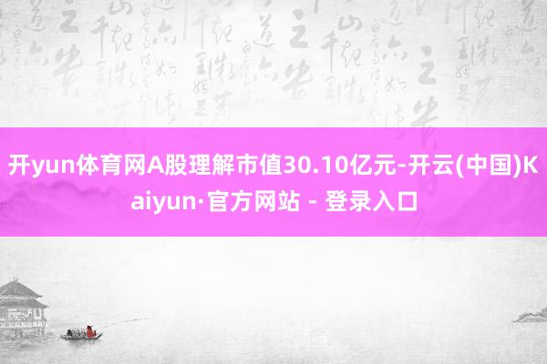 开yun体育网A股理解市值30.10亿元-开云(中国)Kaiyun·官方网站 - 登录入口