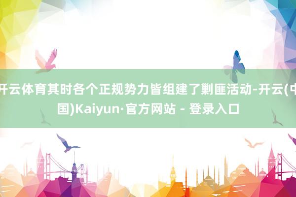 开云体育其时各个正规势力皆组建了剿匪活动-开云(中国)Kaiyun·官方网站 - 登录入口