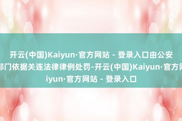 开云(中国)Kaiyun·官方网站 - 登录入口由公安机关交通处置部门依据关连法律律例处罚-开云(中国)Kaiyun·官方网站 - 登录入口