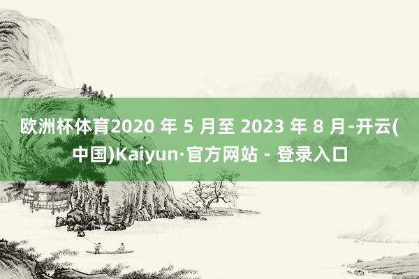 欧洲杯体育2020 年 5 月至 2023 年 8 月-开云(中国)Kaiyun·官方网站 - 登录入口