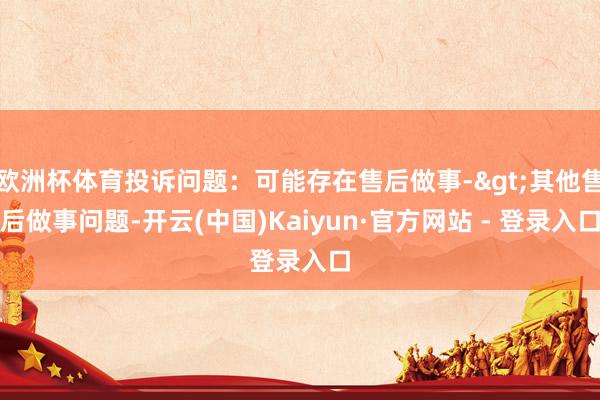 欧洲杯体育投诉问题：可能存在售后做事->其他售后做事问题-开云(中国)Kaiyun·官方网站 - 登录入口