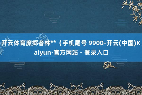 开云体育糜掷者林**（手机尾号 9900-开云(中国)Kaiyun·官方网站 - 登录入口