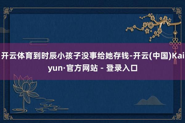 开云体育到时辰小孩子没事给她存钱-开云(中国)Kaiyun·官方网站 - 登录入口
