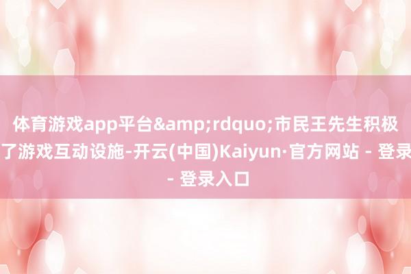 体育游戏app平台&rdquo;市民王先生积极参与了游戏互动设施-开云(中国)Kaiyun·官方网站 - 登录入口