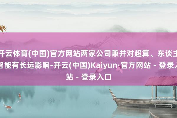 开云体育(中国)官方网站两家公司兼并对超算、东谈主工智能有长远影响-开云(中国)Kaiyun·官方网站 - 登录入口