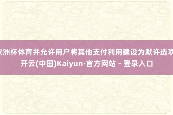 欧洲杯体育并允许用户将其他支付利用建设为默许选项-开云(中国)Kaiyun·官方网站 - 登录入口