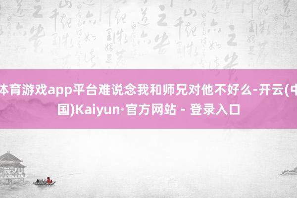 体育游戏app平台难说念我和师兄对他不好么-开云(中国)Kaiyun·官方网站 - 登录入口
