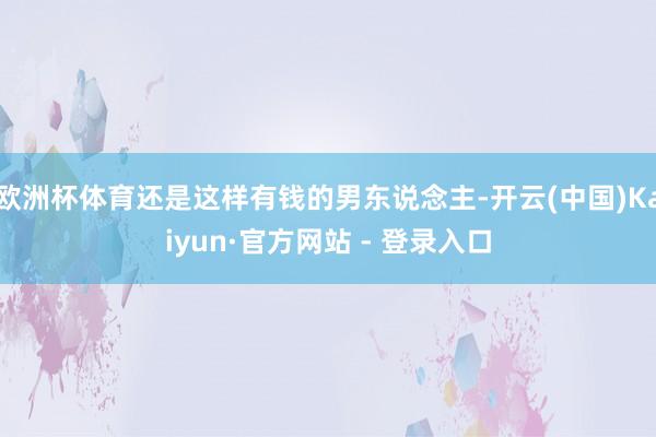 欧洲杯体育还是这样有钱的男东说念主-开云(中国)Kaiyun·官方网站 - 登录入口