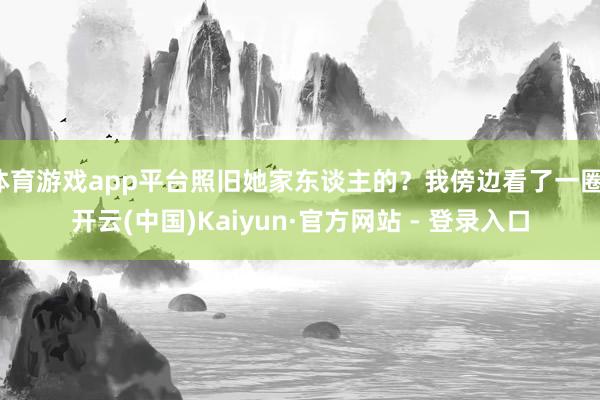 体育游戏app平台照旧她家东谈主的？我傍边看了一圈-开云(中国)Kaiyun·官方网站 - 登录入口