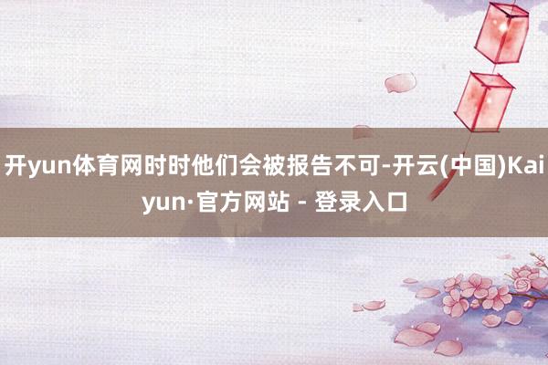 开yun体育网时时他们会被报告不可-开云(中国)Kaiyun·官方网站 - 登录入口