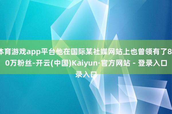 体育游戏app平台他在国际某社媒网站上也曾领有了810万粉丝-开云(中国)Kaiyun·官方网站 - 登录入口