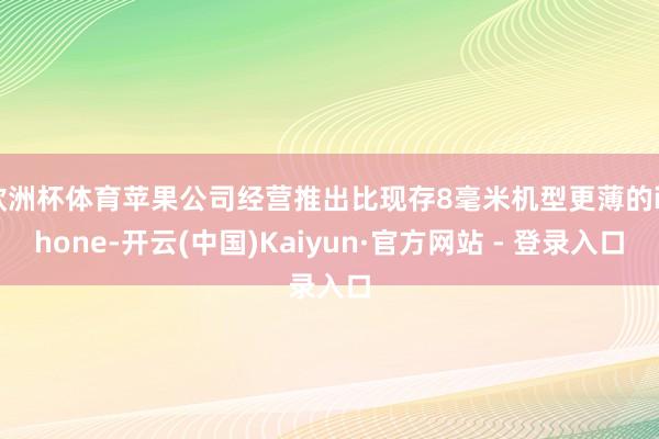 欧洲杯体育苹果公司经营推出比现存8毫米机型更薄的iPhone-开云(中国)Kaiyun·官方网站 - 登录入口