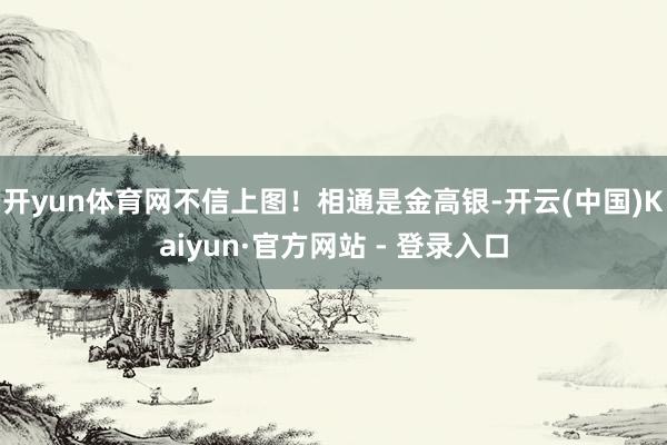 开yun体育网不信上图！相通是金高银-开云(中国)Kaiyun·官方网站 - 登录入口
