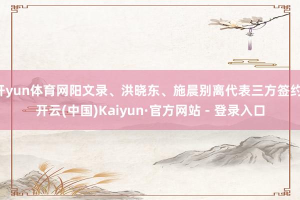 开yun体育网阳文录、洪晓东、施晨别离代表三方签约-开云(中国)Kaiyun·官方网站 - 登录入口