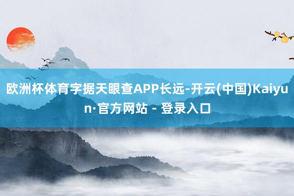 欧洲杯体育字据天眼查APP长远-开云(中国)Kaiyun·官方网站 - 登录入口