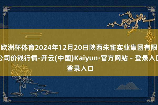 欧洲杯体育2024年12月20日陕西朱雀实业集团有限公司价钱行情-开云(中国)Kaiyun·官方网站 - 登录入口