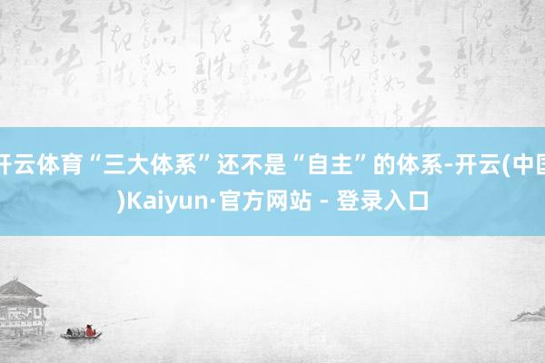 开云体育“三大体系”还不是“自主”的体系-开云(中国)Kaiyun·官方网站 - 登录入口