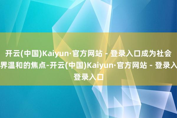 开云(中国)Kaiyun·官方网站 - 登录入口成为社会各界温和的焦点-开云(中国)Kaiyun·官方网站 - 登录入口