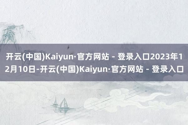 开云(中国)Kaiyun·官方网站 - 登录入口2023年12月10日-开云(中国)Kaiyun·官方网站 - 登录入口