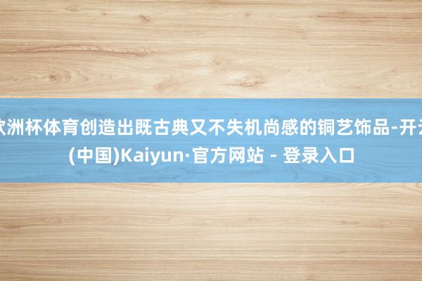 欧洲杯体育创造出既古典又不失机尚感的铜艺饰品-开云(中国)Kaiyun·官方网站 - 登录入口