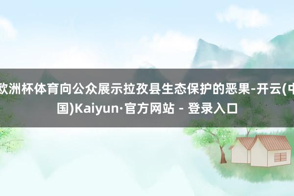 欧洲杯体育向公众展示拉孜县生态保护的恶果-开云(中国)Kaiyun·官方网站 - 登录入口