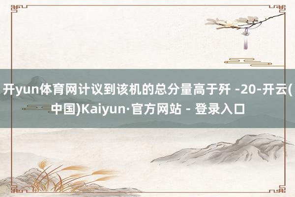开yun体育网计议到该机的总分量高于歼 -20-开云(中国)Kaiyun·官方网站 - 登录入口