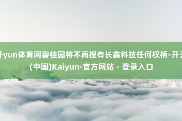 开yun体育网碧桂园将不再捏有长鑫科技任何权柄-开云(中国)Kaiyun·官方网站 - 登录入口