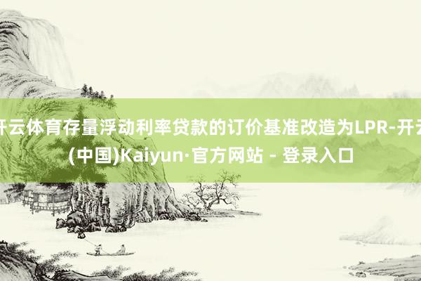 开云体育存量浮动利率贷款的订价基准改造为LPR-开云(中国)Kaiyun·官方网站 - 登录入口