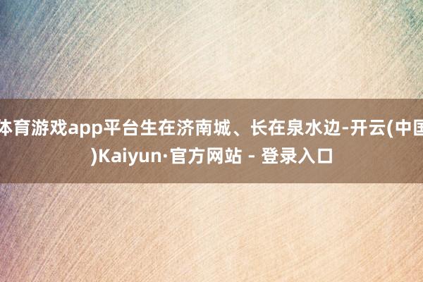 体育游戏app平台生在济南城、长在泉水边-开云(中国)Kaiyun·官方网站 - 登录入口