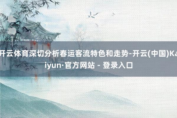 开云体育深切分析春运客流特色和走势-开云(中国)Kaiyun·官方网站 - 登录入口