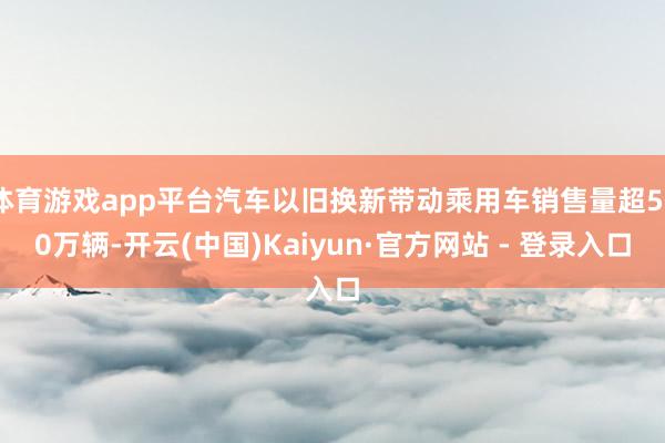 体育游戏app平台汽车以旧换新带动乘用车销售量超520万辆-开云(中国)Kaiyun·官方网站 - 登录入口