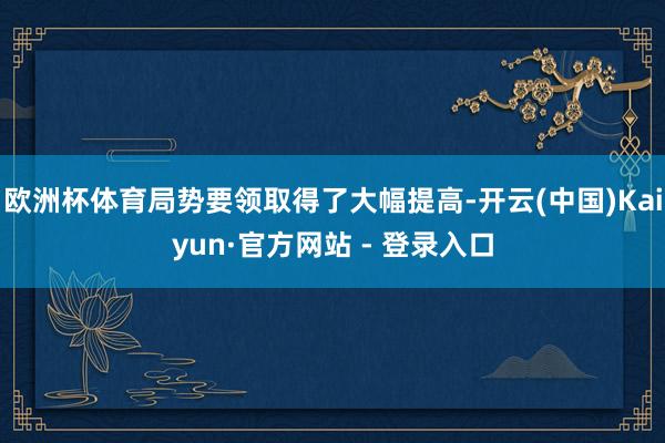 欧洲杯体育局势要领取得了大幅提高-开云(中国)Kaiyun·官方网站 - 登录入口