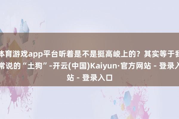 体育游戏app平台听着是不是挺高峻上的？其实等于我们常说的“土狗”-开云(中国)Kaiyun·官方网站 - 登录入口